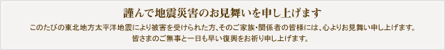 謹んで地震災害のお見舞いを申し上げます。このたびの東北地方太平洋地震により被害を受けられた方、そのご家族・関係者の皆様には、心よりお見舞い申し上げます。皆さまのご無事と一日も早い復興をお祈り申し上げます。