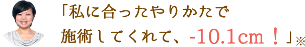 「私に合ったやりかたで施術してくれて、-10.1cm！」