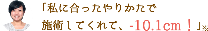 「私に合ったやりかたで施術してくれて、-10.1cm！」