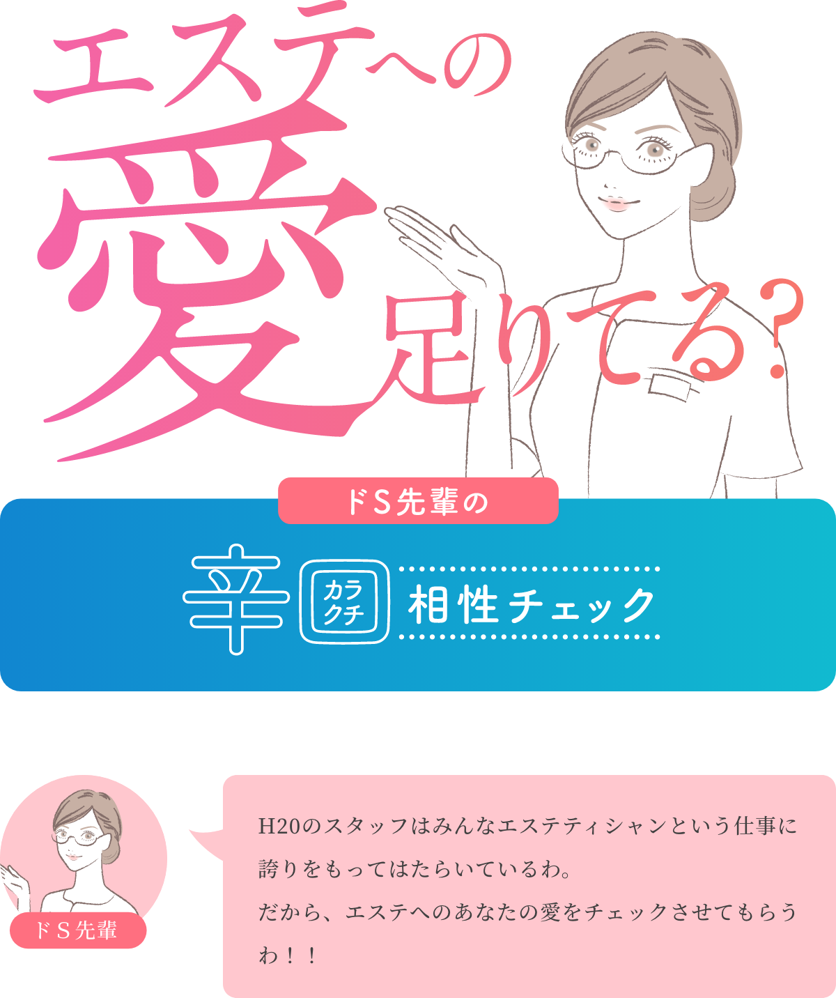 エステへの愛足りてる？ ドS先輩の辛口相性チェック ドＳ先輩 H20のスタッフはみんなエステティシャンという仕事に誇りをもってはたらいているわ。 だから、エステへのあなたの愛をチェックさせてもらうわ！！