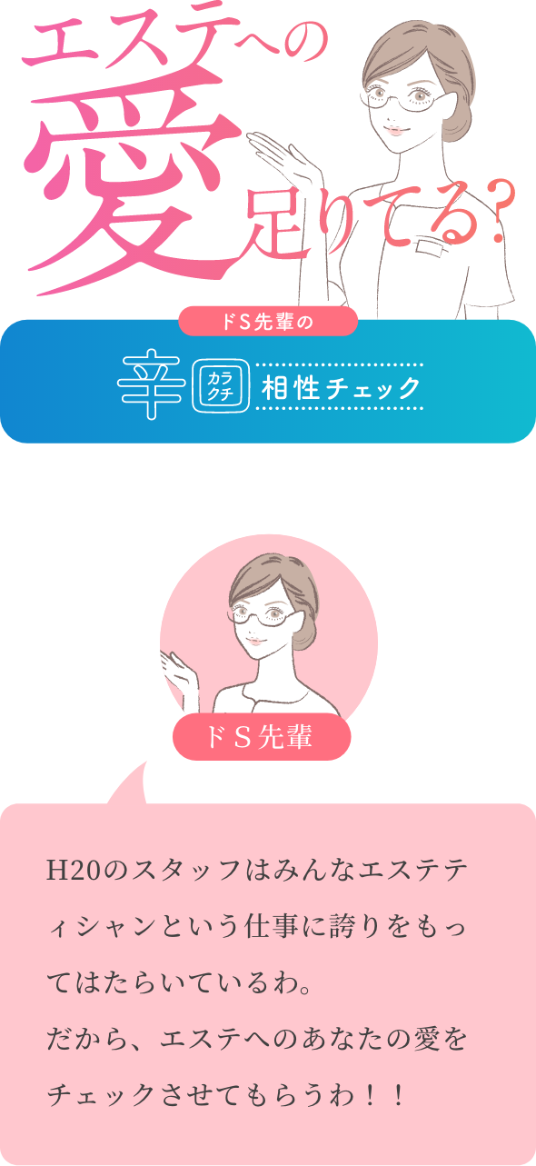 エステへの愛足りてる？ ドS先輩の辛口相性チェック ドＳ先輩 H20のスタッフはみんなエステティシャンという仕事に誇りをもってはたらいているわ。 だから、エステへのあなたの愛をチェックさせてもらうわ！！